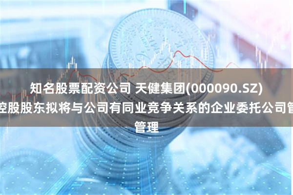 知名股票配资公司 天健集团(000090.SZ)：控股股东拟将与公司有同业竞争关系的企业委托公司管理