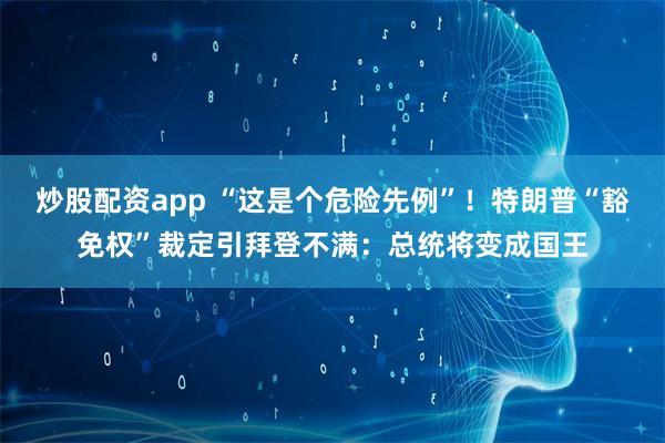 炒股配资app “这是个危险先例”！特朗普“豁免权”裁定引拜登不满：总统将变成国王