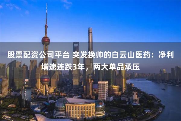 股票配资公司平台 突发换帅的白云山医药：净利增速连跌3年，两大单品承压