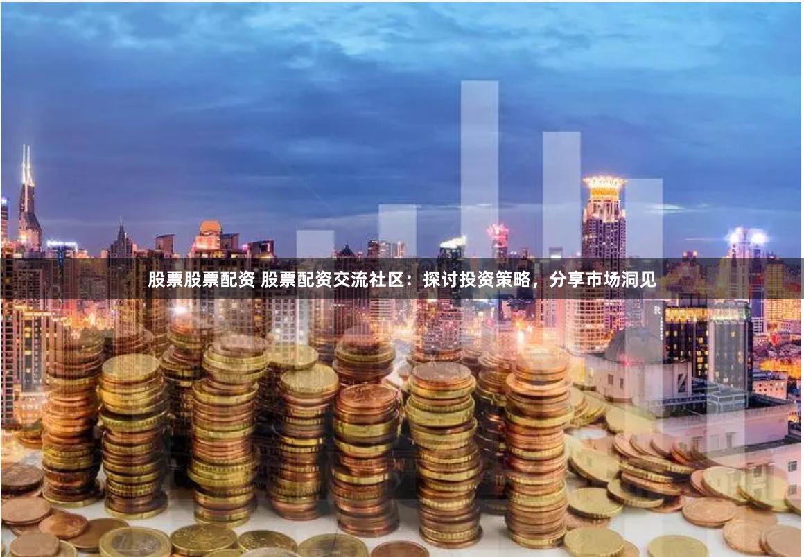 股票股票配资 股票配资交流社区：探讨投资策略，分享市场洞见