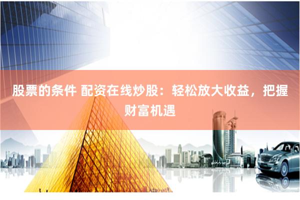 股票的条件 配资在线炒股：轻松放大收益，把握财富机遇