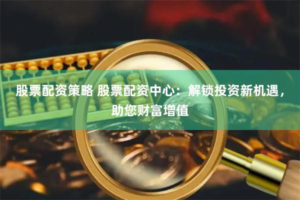 股票配资策略 股票配资中心：解锁投资新机遇，助您财富增值