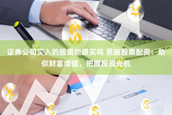 证券公司买入的股票能跟买吗 恩施股票配资：助你财富增值，把握投资先机
