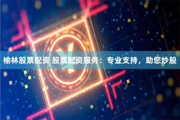 榆林股票配资 股票配资服务：专业支持，助您炒股