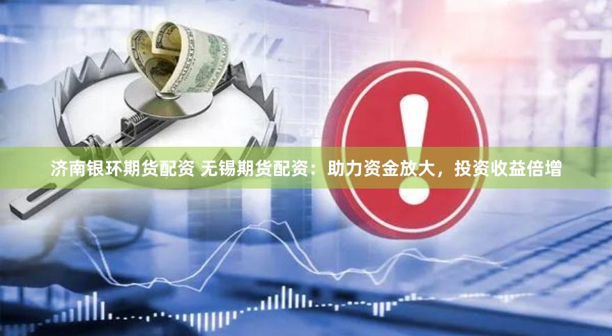 济南银环期货配资 无锡期货配资：助力资金放大，投资收益倍增