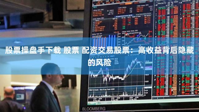 股票操盘手下载 股票 配资交易股票：高收益背后隐藏的风险