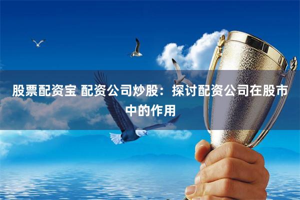 股票配资宝 配资公司炒股：探讨配资公司在股市中的作用