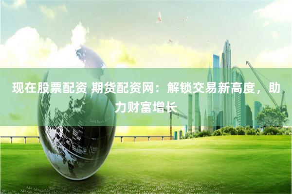 现在股票配资 期货配资网：解锁交易新高度，助力财富增长