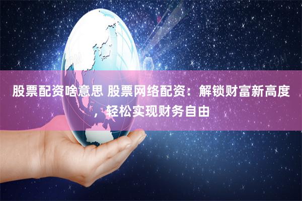 股票配资啥意思 股票网络配资：解锁财富新高度，轻松实现财务自由