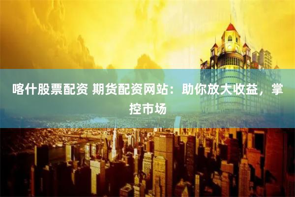 喀什股票配资 期货配资网站：助你放大收益，掌控市场