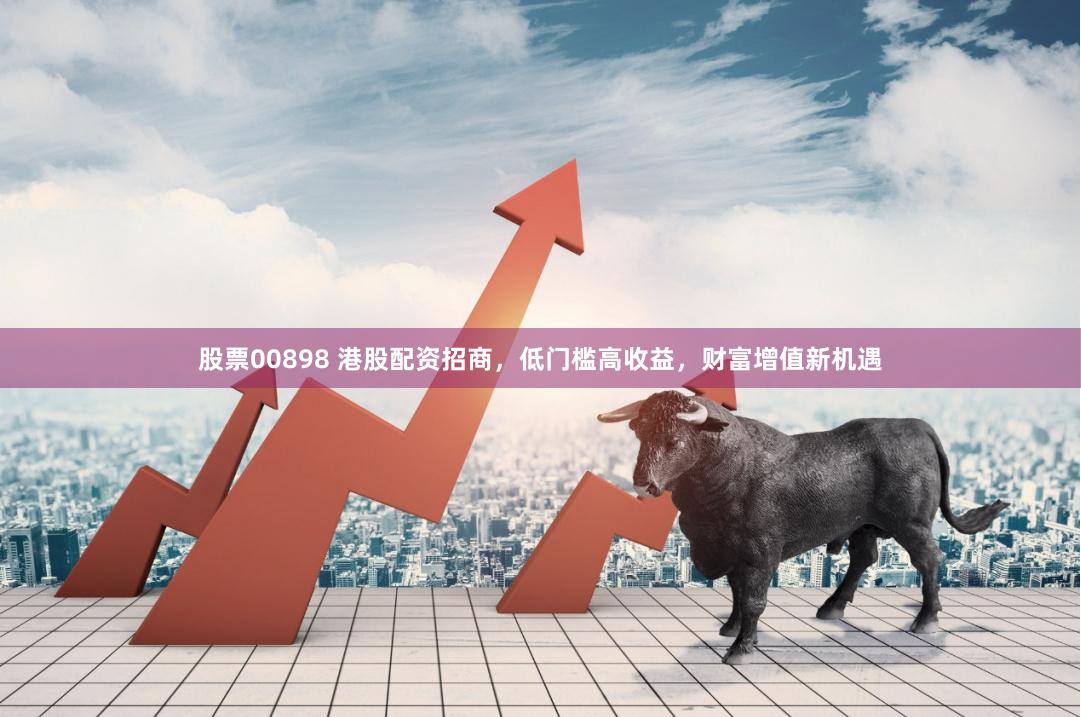 股票00898 港股配资招商，低门槛高收益，财富增值新机遇